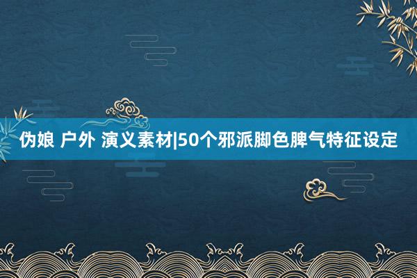 伪娘 户外 演义素材|50个邪派脚色脾气特征设定