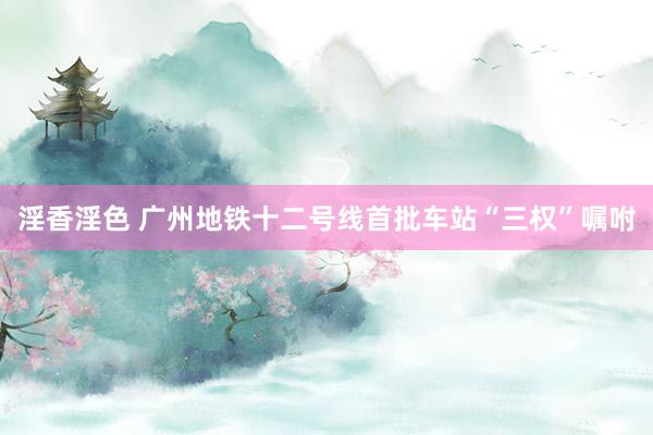 淫香淫色 广州地铁十二号线首批车站“三权”嘱咐