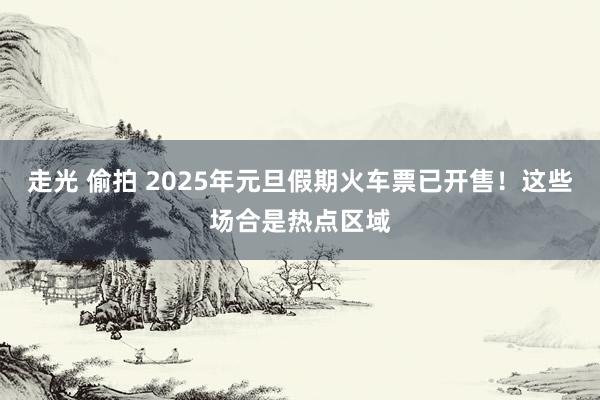 走光 偷拍 2025年元旦假期火车票已开售！这些场合是热点区域