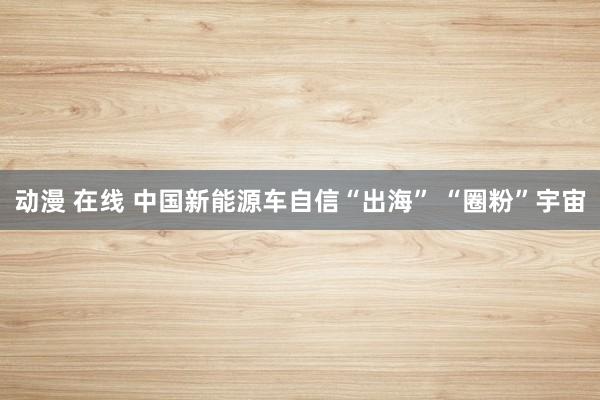 动漫 在线 中国新能源车自信“出海” “圈粉”宇宙