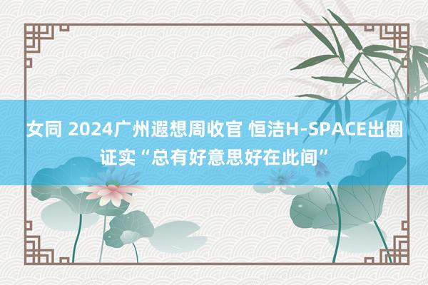女同 2024广州遐想周收官 恒洁H-SPACE出圈证实“总有好意思好在此间”