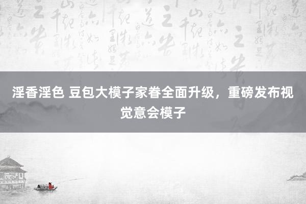 淫香淫色 豆包大模子家眷全面升级，重磅发布视觉意会模子