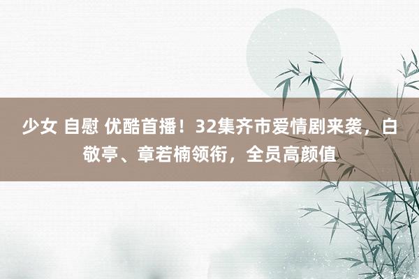 少女 自慰 优酷首播！32集齐市爱情剧来袭，白敬亭、章若楠领衔，全员高颜值