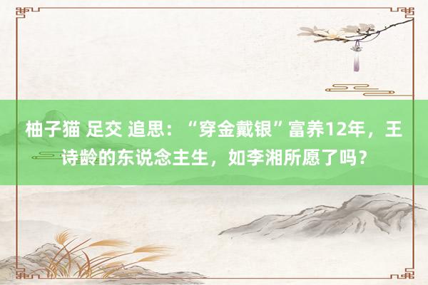 柚子猫 足交 追思：“穿金戴银”富养12年，王诗龄的东说念主生，如李湘所愿了吗？