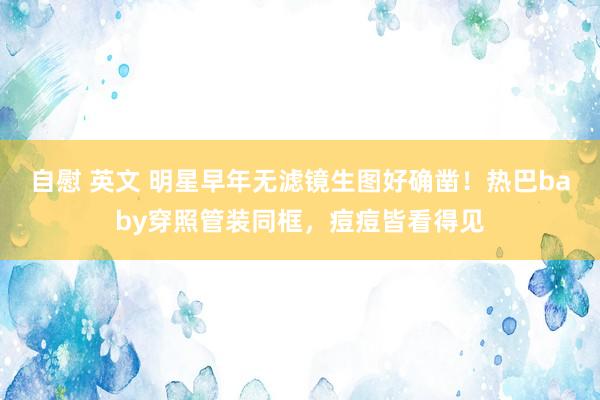 自慰 英文 明星早年无滤镜生图好确凿！热巴baby穿照管装同框，痘痘皆看得见