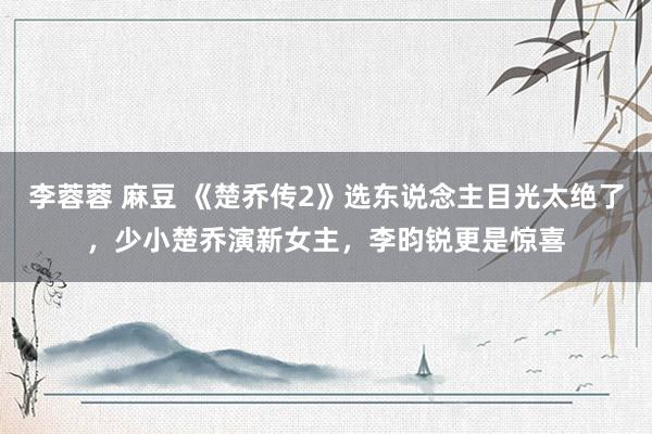 李蓉蓉 麻豆 《楚乔传2》选东说念主目光太绝了，少小楚乔演新女主，李昀锐更是惊喜