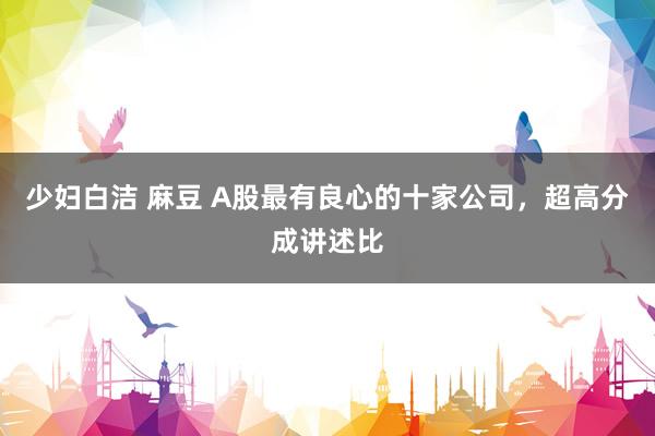 少妇白洁 麻豆 A股最有良心的十家公司，超高分成讲述比