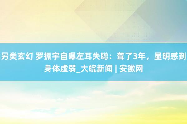 另类玄幻 罗振宇自曝左耳失聪：聋了3年，显明感到身体虚弱_大皖新闻 | 安徽网