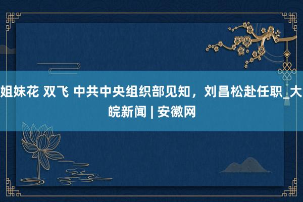 姐妹花 双飞 中共中央组织部见知，刘昌松赴任职_大皖新闻 | 安徽网