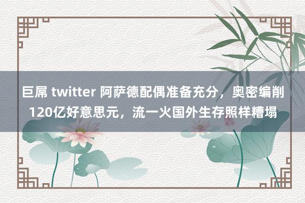 巨屌 twitter 阿萨德配偶准备充分，奥密编削120亿好意思元，流一火国外生存照样糟塌