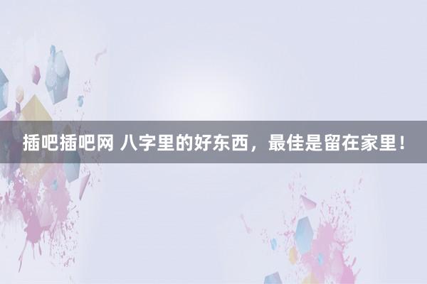 插吧插吧网 八字里的好东西，最佳是留在家里！