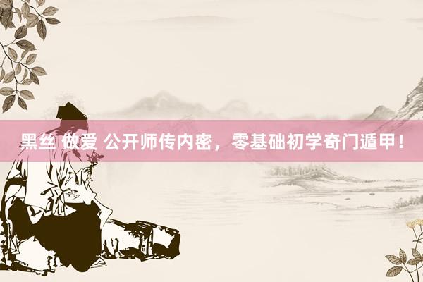 黑丝 做爱 公开师传内密，零基础初学奇门遁甲！