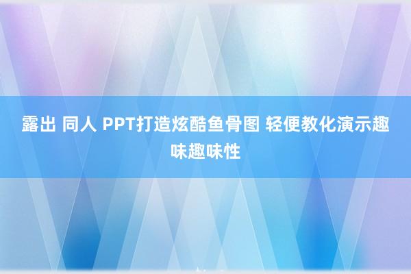 露出 同人 PPT打造炫酷鱼骨图 轻便教化演示趣味趣味性