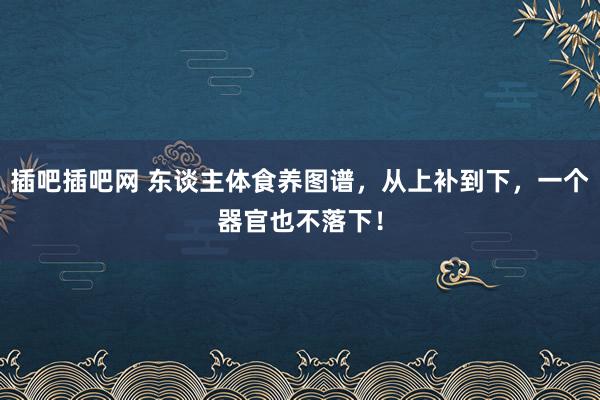 插吧插吧网 东谈主体食养图谱，从上补到下，一个器官也不落下！