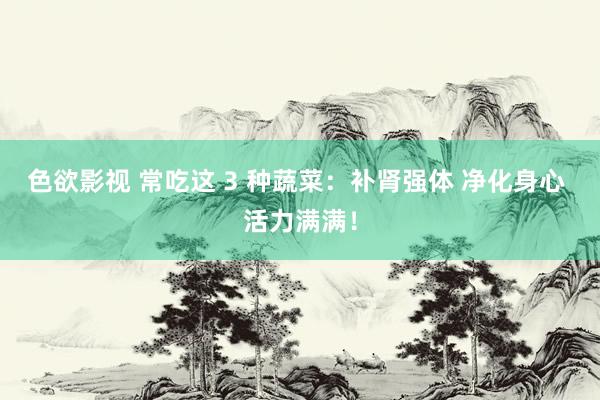 色欲影视 常吃这 3 种蔬菜：补肾强体 净化身心 活力满满！