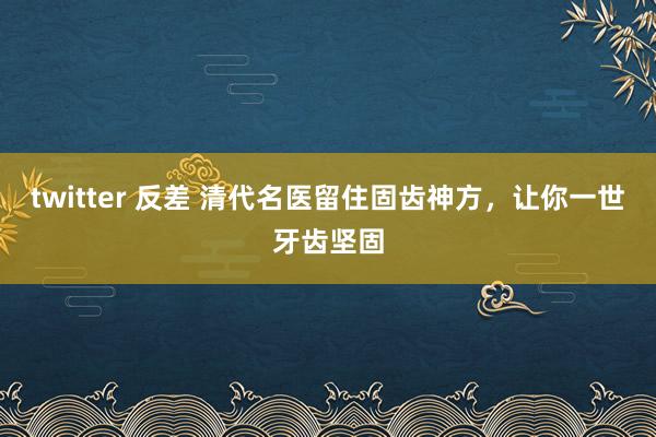 twitter 反差 清代名医留住固齿神方，让你一世牙齿坚固