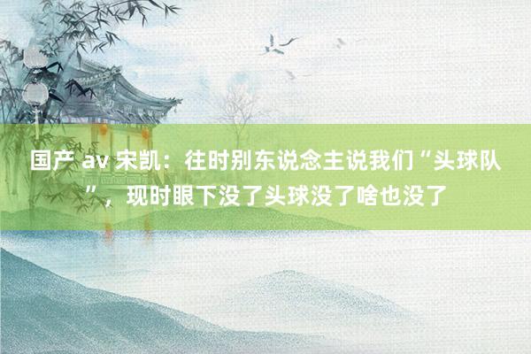 国产 av 宋凯：往时别东说念主说我们“头球队”，现时眼下没了头球没了啥也没了