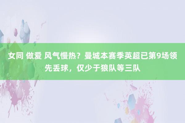女同 做爱 风气慢热？曼城本赛季英超已第9场领先丢球，仅少于狼队等三队