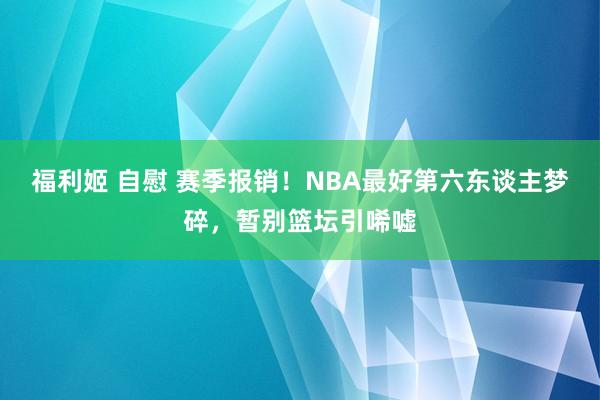 福利姬 自慰 赛季报销！NBA最好第六东谈主梦碎，暂别篮坛引唏嘘