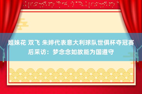 姐妹花 双飞 朱婷代表意大利球队世俱杯夺冠赛后采访：梦念念如故能为国遵守