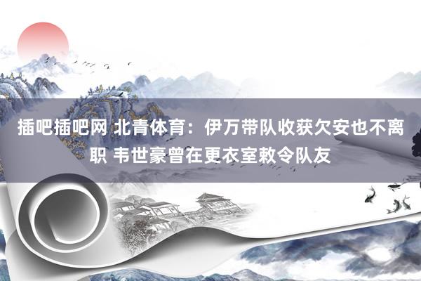 插吧插吧网 北青体育：伊万带队收获欠安也不离职 韦世豪曾在更衣室敕令队友