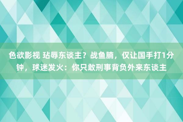 色欲影视 玷辱东谈主？战鱼腩，仅让国手打1分钟，球迷发火：你只敢刑事背负外来东谈主