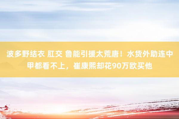 波多野结衣 肛交 鲁能引援太荒唐！水货外助连中甲都看不上，崔康熙却花90万欧买他