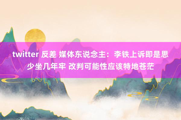 twitter 反差 媒体东说念主：李铁上诉即是思少坐几年牢 改判可能性应该特地苍茫