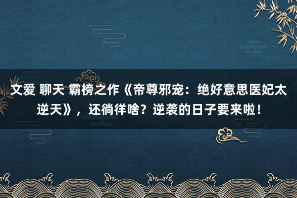 文爱 聊天 霸榜之作《帝尊邪宠：绝好意思医妃太逆天》，还徜徉啥？逆袭的日子要来啦！