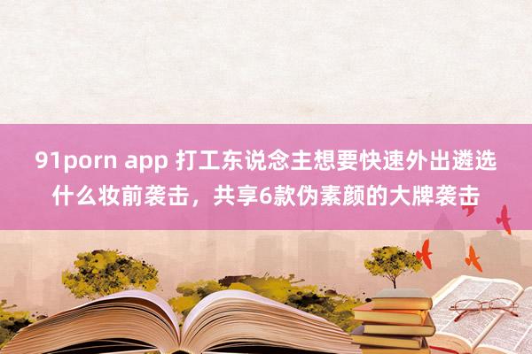 91porn app 打工东说念主想要快速外出遴选什么妆前袭击，共享6款伪素颜的大牌袭击