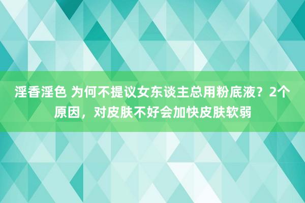 淫香淫色 为何不提议女东谈主总用粉底液？2个原因，对皮肤不好会加快皮肤软弱
