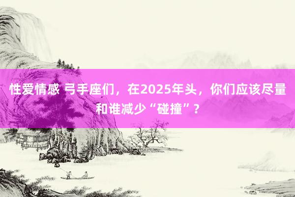 性爱情感 弓手座们，在2025年头，你们应该尽量和谁减少“碰撞”？