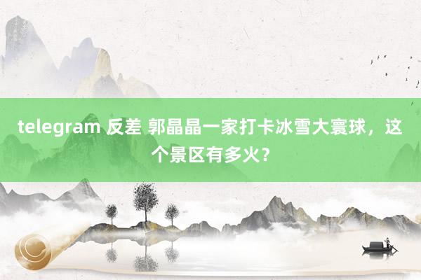telegram 反差 郭晶晶一家打卡冰雪大寰球，这个景区有多火？