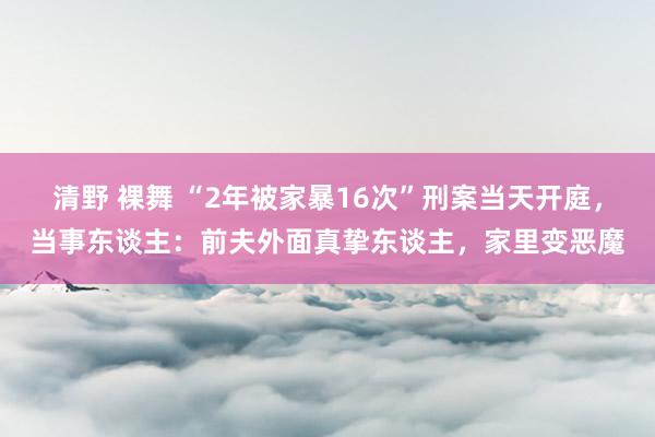 清野 裸舞 “2年被家暴16次”刑案当天开庭，当事东谈主：前夫外面真挚东谈主，家里变恶魔