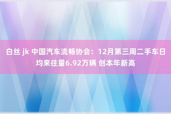 白丝 jk 中国汽车流畅协会：12月第三周二手车日均来往量6.92万辆 创本年新高