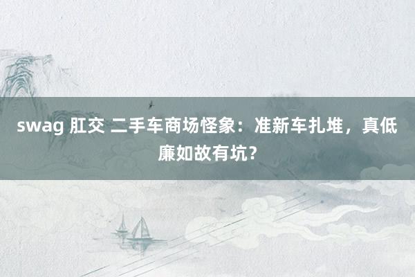 swag 肛交 二手车商场怪象：准新车扎堆，真低廉如故有坑？