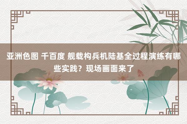 亚洲色图 千百度 舰载构兵机陆基全过程演练有哪些实践？现场画面来了