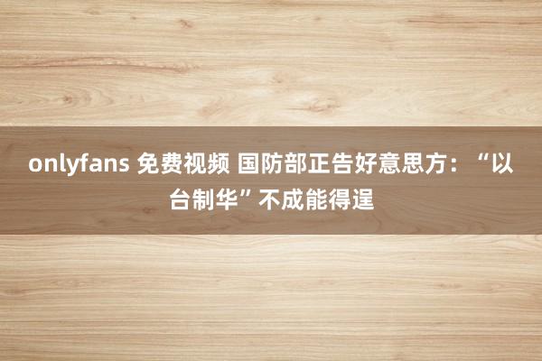 onlyfans 免费视频 国防部正告好意思方：“以台制华”不成能得逞