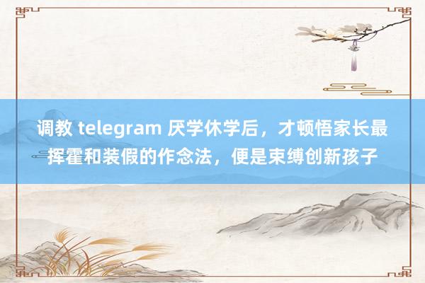 调教 telegram 厌学休学后，才顿悟家长最挥霍和装假的作念法，便是束缚创新孩子