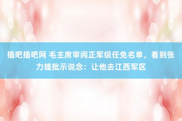 插吧插吧网 毛主席审阅正军级任免名单，看到张力雄批示说念：让他去江西军区
