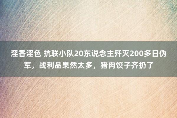 淫香淫色 抗联小队20东说念主歼灭200多日伪军，战利品果然太多，猪肉饺子齐扔了