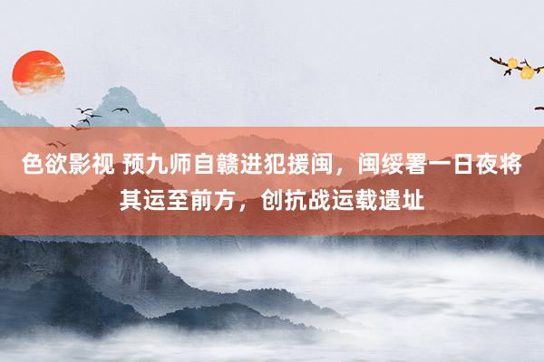 色欲影视 预九师自赣进犯援闽，闽绥署一日夜将其运至前方，创抗战运载遗址