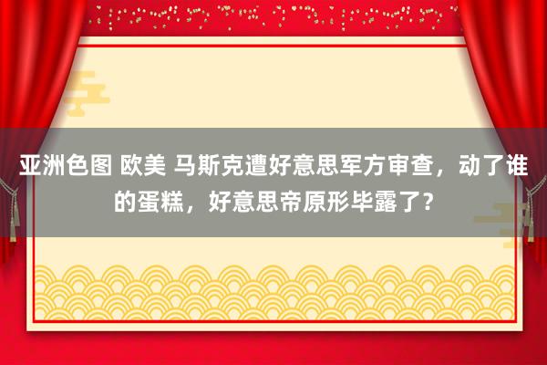 亚洲色图 欧美 马斯克遭好意思军方审查，动了谁的蛋糕，好意思帝原形毕露了？