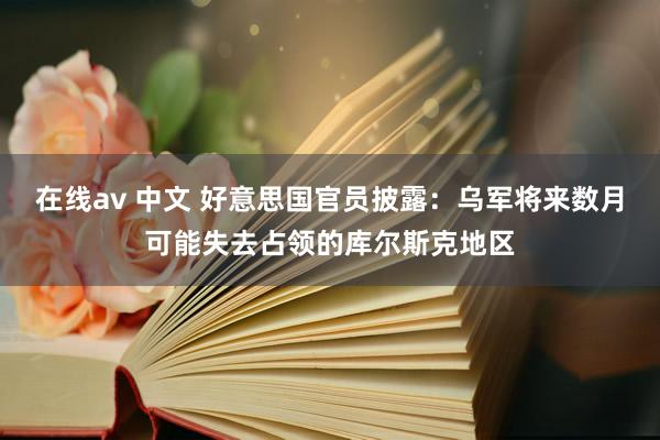 在线av 中文 好意思国官员披露：乌军将来数月可能失去占领的库尔斯克地区