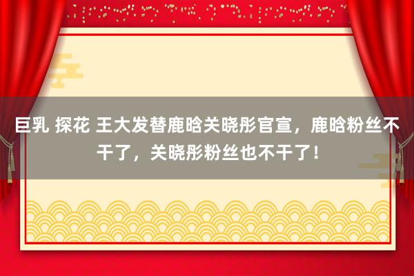 巨乳 探花 王大发替鹿晗关晓彤官宣，鹿晗粉丝不干了，关晓彤粉丝也不干了！
