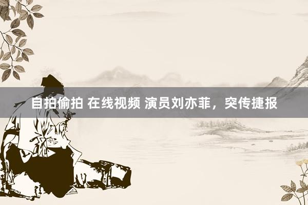 自拍偷拍 在线视频 演员刘亦菲，突传捷报