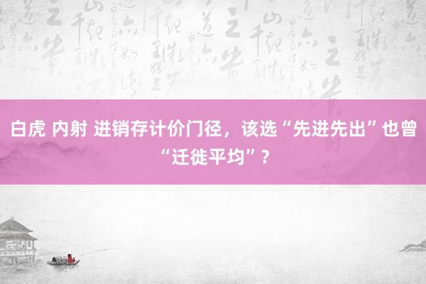 白虎 内射 进销存计价门径，该选“先进先出”也曾“迁徙平均”？
