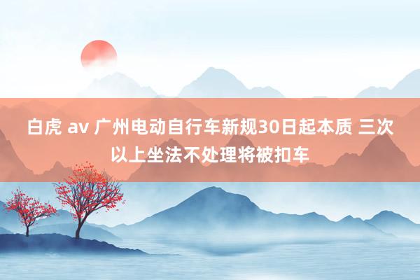 白虎 av 广州电动自行车新规30日起本质 三次以上坐法不处理将被扣车