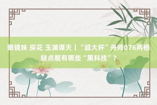 眼镜妹 探花 玉渊谭天丨“超大杯”舟师076两栖缺点舰有哪些“黑科技”？
