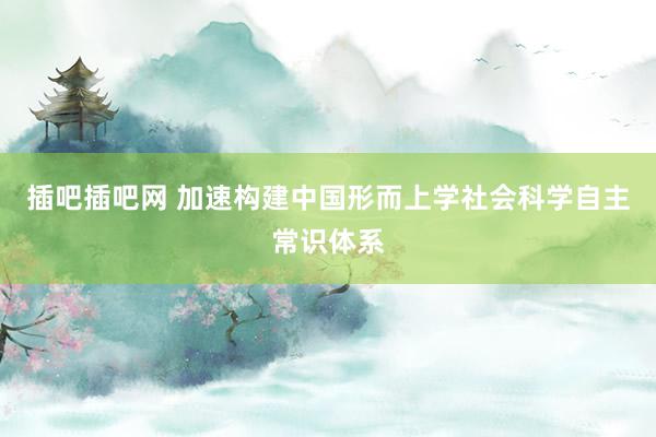 插吧插吧网 加速构建中国形而上学社会科学自主常识体系